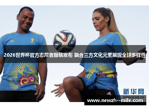 2026世界杯官方志愿者服装发布 融合三方文化元素展现全球多样性 2026世界杯官方志愿者服装发布 融合三方文化元素展现全球多样性