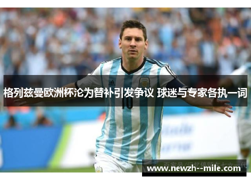 格列兹曼欧洲杯沦为替补引发争议 球迷与专家各执一词 格列兹曼欧洲杯沦为替补引发争议 球迷与专家各执一词