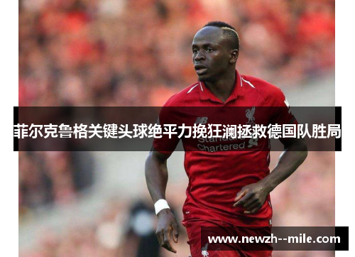 菲尔克鲁格关键头球绝平力挽狂澜拯救德国队胜局 菲尔克鲁格关键头球绝平力挽狂澜拯救德国队胜局
