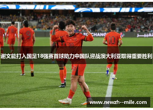 谢文能打入国足18强赛首球助力中国队迎战澳大利亚取得重要胜利